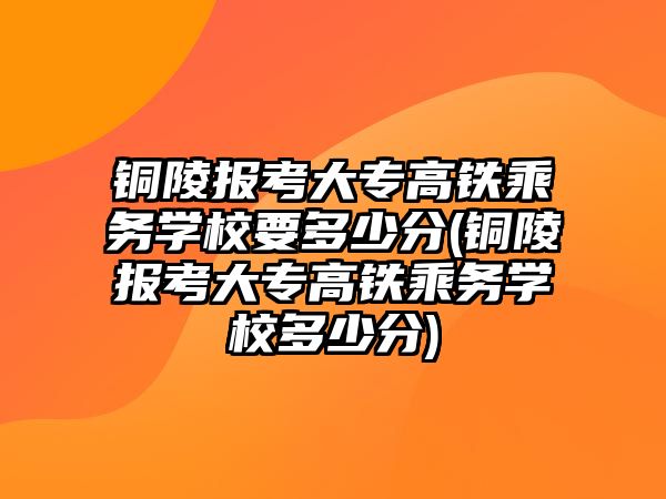 銅陵報考大專高鐵乘務學校要多少分(銅陵報考大專高鐵乘務學校多少分)