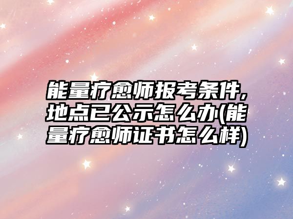 能量療愈師報考條件,地點已公示怎么辦(能量療愈師證書怎么樣)