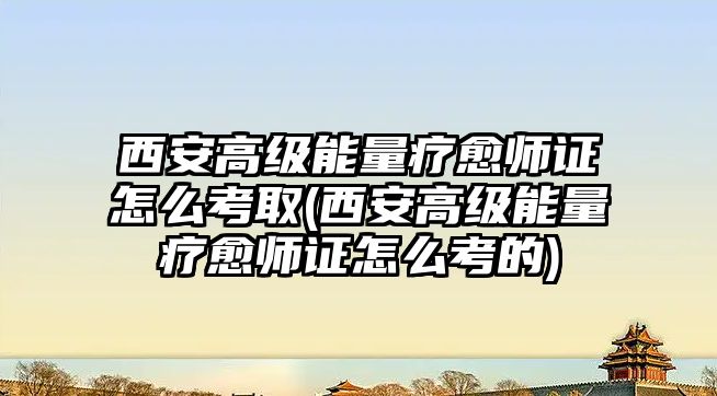 西安高級能量療愈師證怎么考取(西安高級能量療愈師證怎么考的)