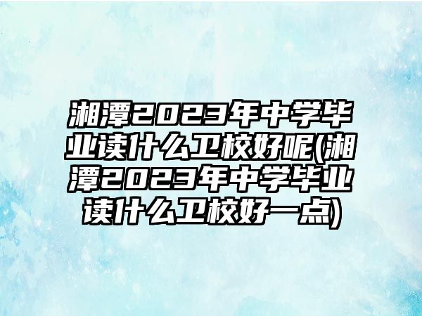 湘潭2023年中學(xué)畢業(yè)讀什么衛(wèi)校好呢(湘潭2023年中學(xué)畢業(yè)讀什么衛(wèi)校好一點(diǎn))