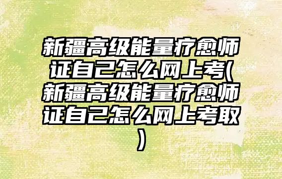 新疆高級能量療愈師證自己怎么網(wǎng)上考(新疆高級能量療愈師證自己怎么網(wǎng)上考取)