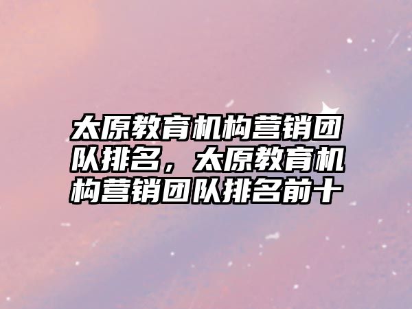 太原教育機構(gòu)營銷團隊排名，太原教育機構(gòu)營銷團隊排名前十