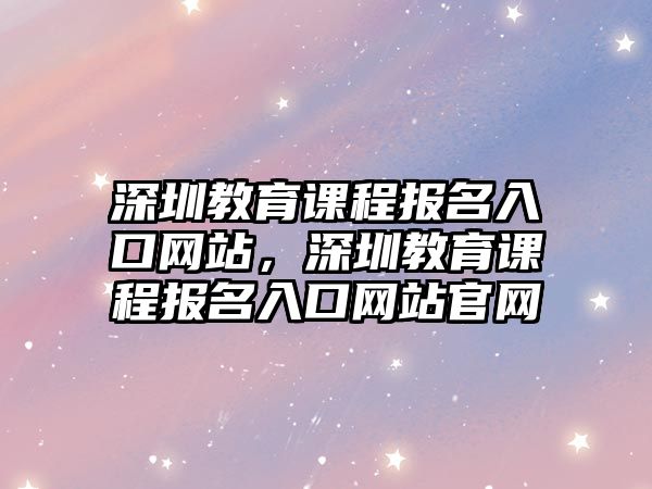 深圳教育課程報名入口網(wǎng)站，深圳教育課程報名入口網(wǎng)站官網(wǎng)