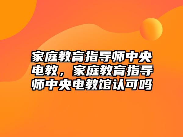 家庭教育指導(dǎo)師中央電教，家庭教育指導(dǎo)師中央電教館認(rèn)可嗎