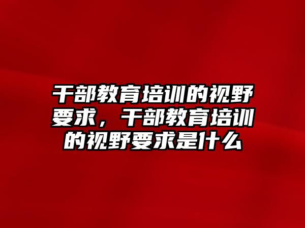 干部教育培訓(xùn)的視野要求，干部教育培訓(xùn)的視野要求是什么