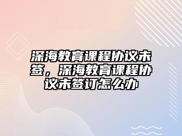 深海教育課程協(xié)議未簽，深海教育課程協(xié)議未簽訂怎么辦