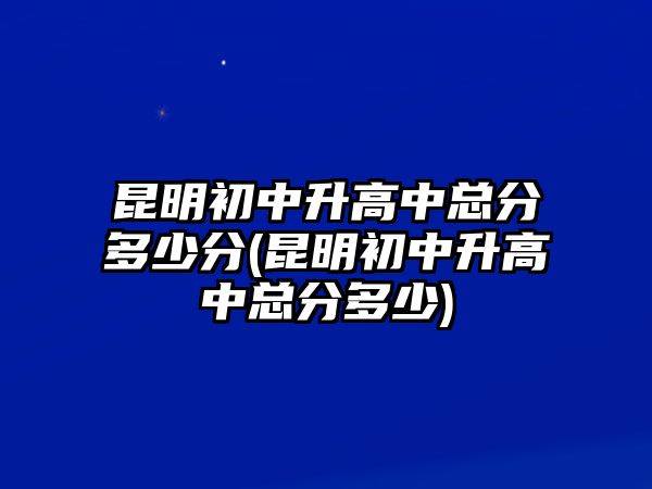 昆明初中升高中總分多少分(昆明初中升高中總分多少)