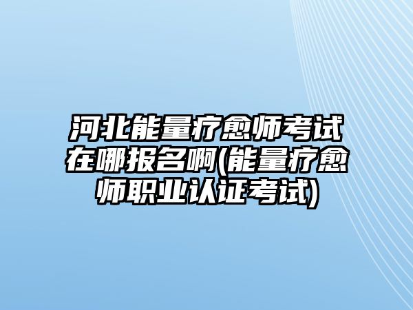 河北能量療愈師考試在哪報名啊(能量療愈師職業(yè)認證考試)