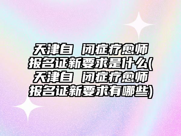 天津自 閉癥療愈師報名證新要求是什么(天津自 閉癥療愈師報名證新要求有哪些)