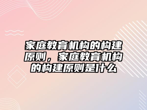 家庭教育機構(gòu)的構(gòu)建原則，家庭教育機構(gòu)的構(gòu)建原則是什么