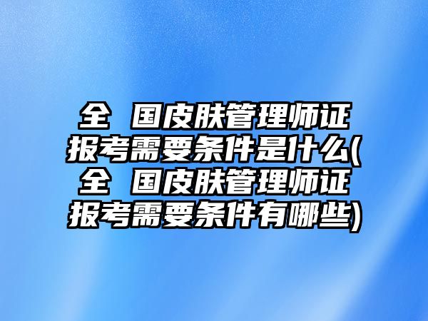 全 國(guó)皮膚管理師證報(bào)考需要條件是什么(全 國(guó)皮膚管理師證報(bào)考需要條件有哪些)