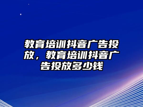 教育培訓(xùn)抖音廣告投放，教育培訓(xùn)抖音廣告投放多少錢