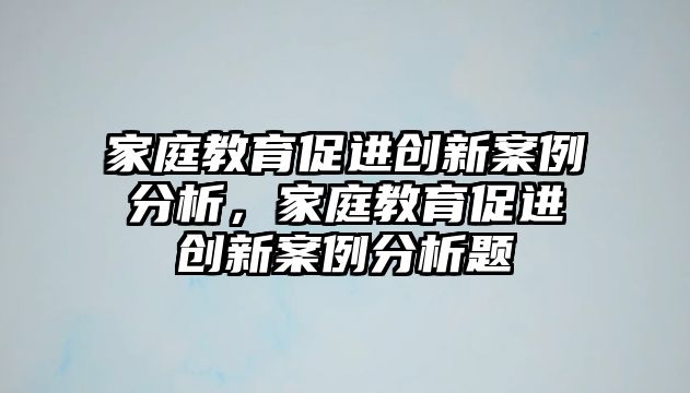 家庭教育促進(jìn)創(chuàng)新案例分析，家庭教育促進(jìn)創(chuàng)新案例分析題