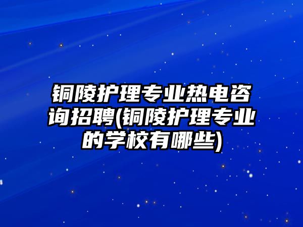 銅陵護(hù)理專業(yè)熱電咨詢招聘(銅陵護(hù)理專業(yè)的學(xué)校有哪些)