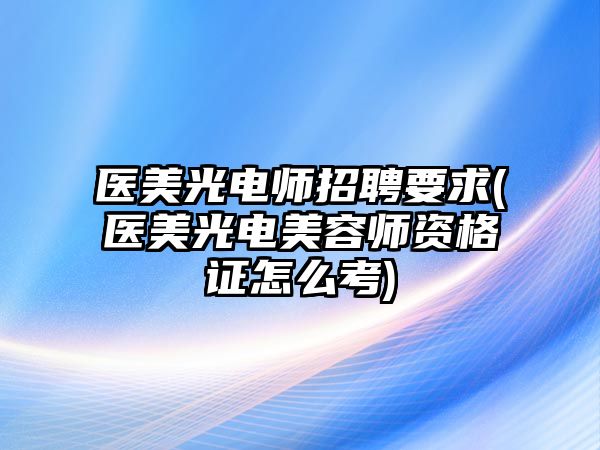 醫(yī)美光電師招聘要求(醫(yī)美光電美容師資格證怎么考)