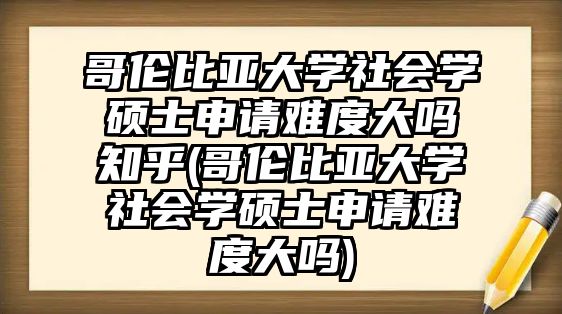 哥倫比亞大學(xué)社會學(xué)碩士申請難度大嗎知乎(哥倫比亞大學(xué)社會學(xué)碩士申請難度大嗎)