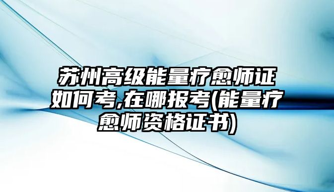 蘇州高級能量療愈師證如何考,在哪報考(能量療愈師資格證書)