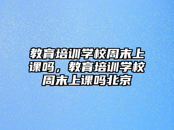 教育培訓(xùn)學(xué)校周末上課嗎，教育培訓(xùn)學(xué)校周末上課嗎北京