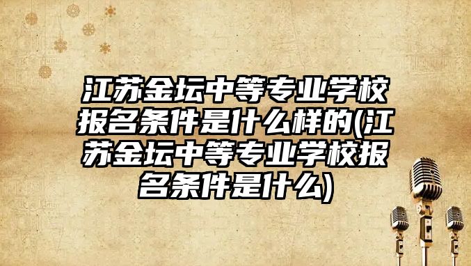 江蘇金壇中等專業(yè)學(xué)校報名條件是什么樣的(江蘇金壇中等專業(yè)學(xué)校報名條件是什么)