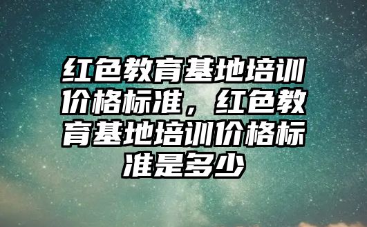 紅色教育基地培訓價格標準，紅色教育基地培訓價格標準是多少