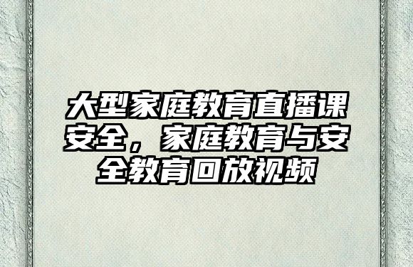 大型家庭教育直播課安全，家庭教育與安全教育回放視頻