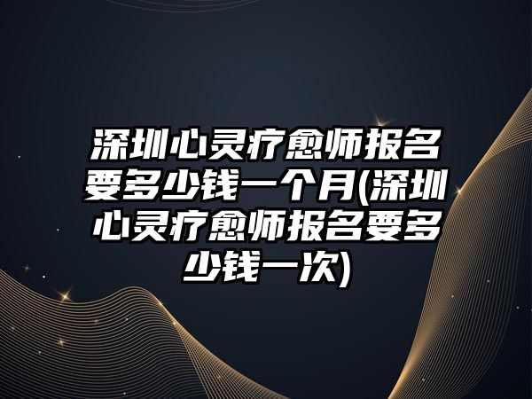 深圳心靈療愈師報名要多少錢一個月(深圳心靈療愈師報名要多少錢一次)