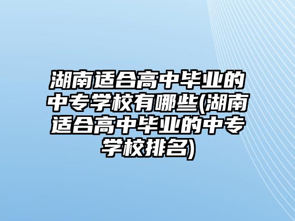 湖南適合高中畢業(yè)的中專學校有哪些(湖南適合高中畢業(yè)的中專學校排名)