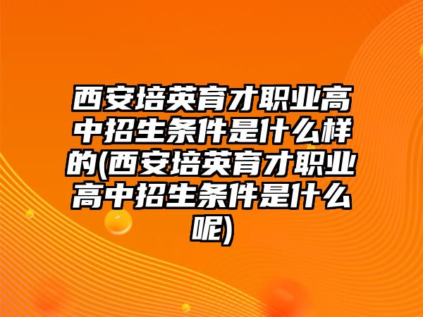 西安培英育才職業(yè)高中招生條件是什么樣的(西安培英育才職業(yè)高中招生條件是什么呢)