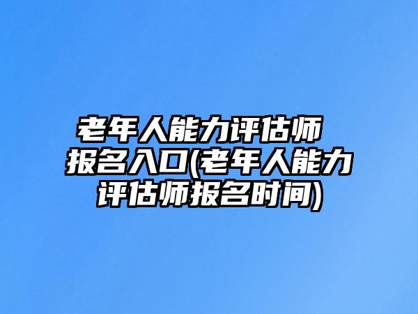 老年人能力評(píng)估師 報(bào)名入口(老年人能力評(píng)估師報(bào)名時(shí)間)