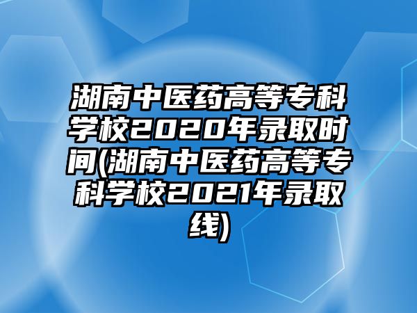 湖南中醫(yī)藥高等專科學(xué)校2020年錄取時間(湖南中醫(yī)藥高等專科學(xué)校2021年錄取線)