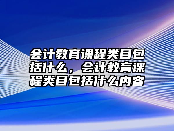 會計教育課程類目包括什么，會計教育課程類目包括什么內容