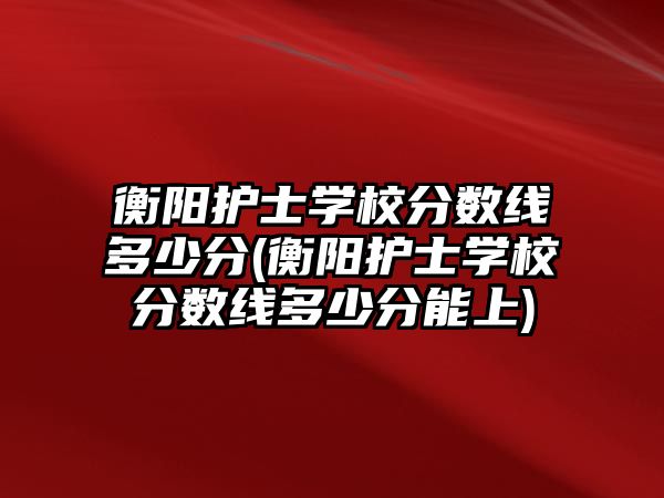 衡陽護(hù)士學(xué)校分?jǐn)?shù)線多少分(衡陽護(hù)士學(xué)校分?jǐn)?shù)線多少分能上)