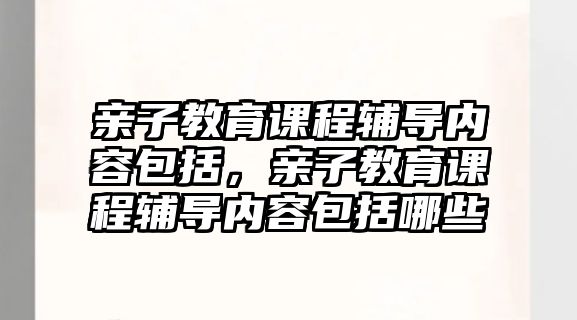 親子教育課程輔導內容包括，親子教育課程輔導內容包括哪些