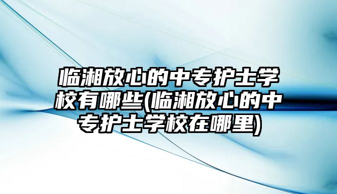 臨湘放心的中專護士學校有哪些(臨湘放心的中專護士學校在哪里)