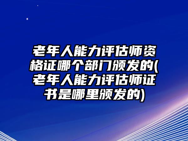 老年人能力評(píng)估師資格證哪個(gè)部門頒發(fā)的(老年人能力評(píng)估師證書(shū)是哪里頒發(fā)的)