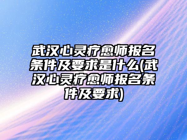 武漢心靈療愈師報名條件及要求是什么(武漢心靈療愈師報名條件及要求)