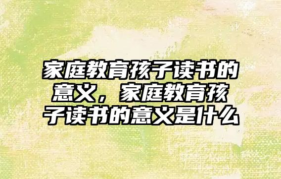 家庭教育孩子讀書的意義，家庭教育孩子讀書的意義是什么