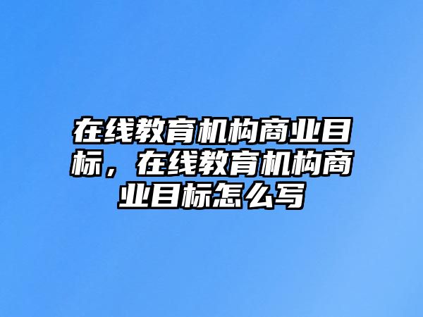 在線教育機構(gòu)商業(yè)目標，在線教育機構(gòu)商業(yè)目標怎么寫