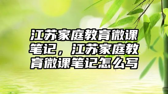 江蘇家庭教育微課筆記，江蘇家庭教育微課筆記怎么寫