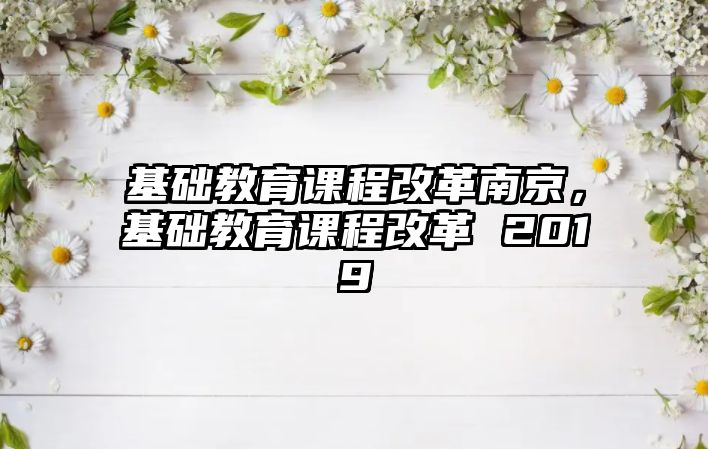 基礎(chǔ)教育課程改革南京，基礎(chǔ)教育課程改革 2019