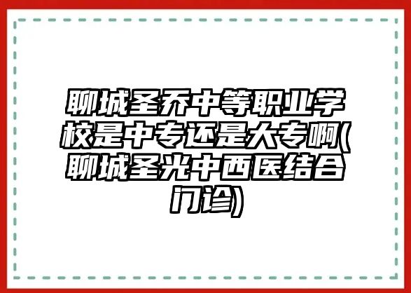 聊城圣喬中等職業(yè)學(xué)校是中專還是大專啊(聊城圣光中西醫(yī)結(jié)合門診)