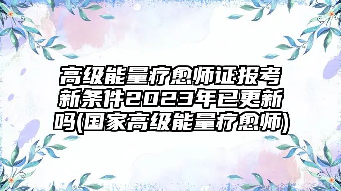 高級(jí)能量療愈師證報(bào)考新條件2023年已更新嗎(國(guó)家高級(jí)能量療愈師)