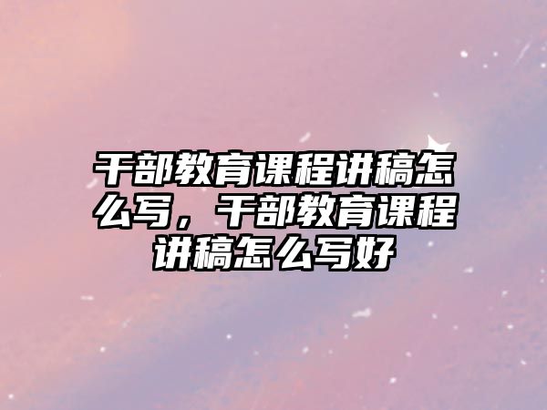 干部教育課程講稿怎么寫，干部教育課程講稿怎么寫好