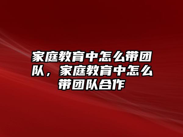 家庭教育中怎么帶團(tuán)隊(duì)，家庭教育中怎么帶團(tuán)隊(duì)合作