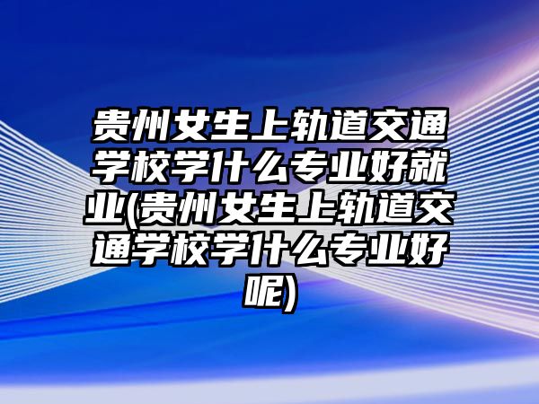 貴州女生上軌道交通學(xué)校學(xué)什么專業(yè)好就業(yè)(貴州女生上軌道交通學(xué)校學(xué)什么專業(yè)好呢)