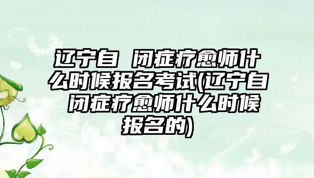 遼寧自 閉癥療愈師什么時候報名考試(遼寧自 閉癥療愈師什么時候報名的)