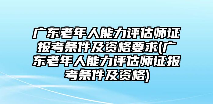 廣東老年人能力評估師證報考條件及資格要求(廣東老年人能力評估師證報考條件及資格)