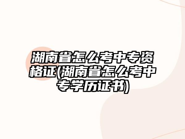 湖南省怎么考中專資格證(湖南省怎么考中專學(xué)歷證書)