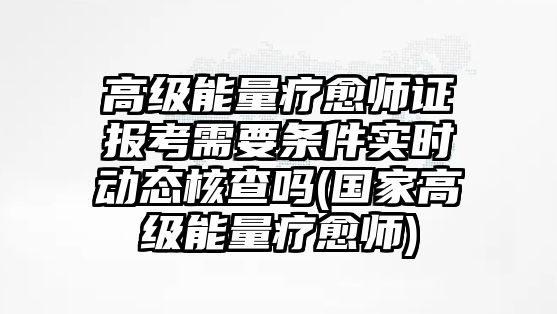 高級能量療愈師證報考需要條件實時動態(tài)核查嗎(國家高級能量療愈師)