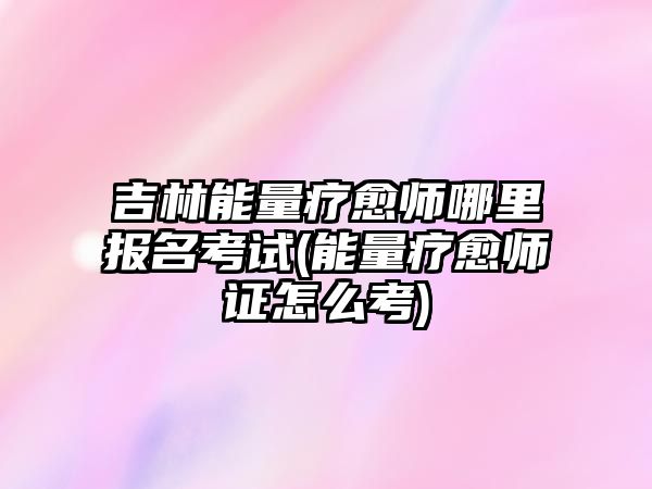 吉林能量療愈師哪里報名考試(能量療愈師證怎么考)